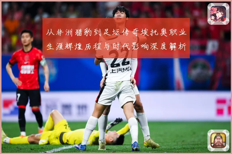 从非洲猎豹到足坛传奇埃托奥职业生涯辉煌历程与时代影响深度解析