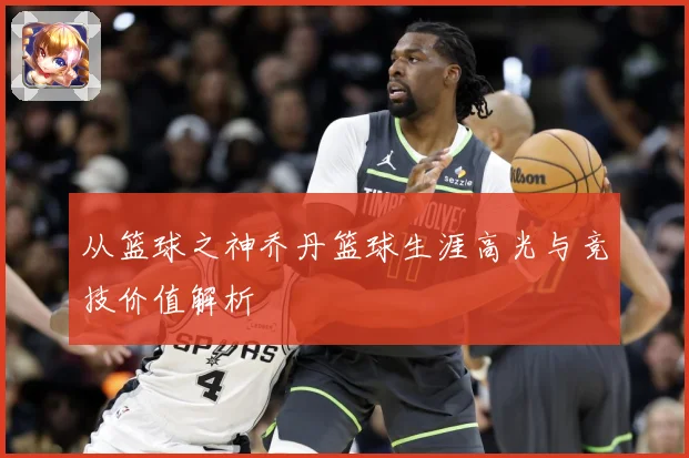 从篮球之神乔丹篮球生涯高光与竞技价值解析