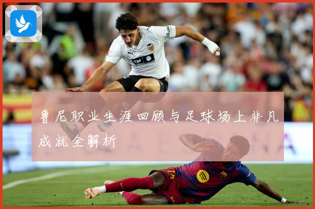 鲁尼职业生涯回顾与足球场上非凡成就全解析