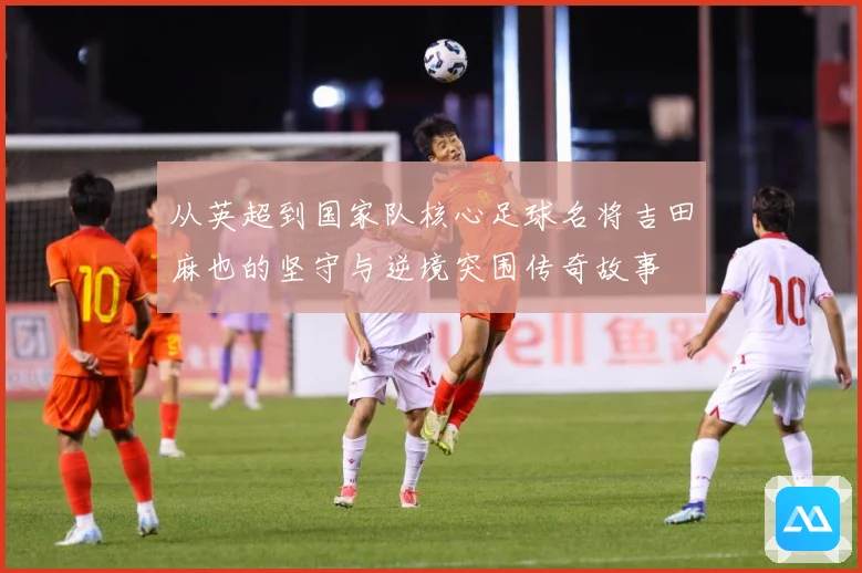 从英超到国家队核心足球名将吉田麻也的坚守与逆境突围传奇故事