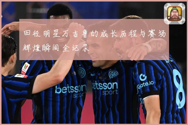 田径明星万吉鲁的成长历程与赛场辉煌瞬间全记录