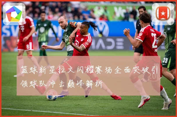 篮球新星拉文闪耀赛场全面突破引领球队冲击巅峰解析