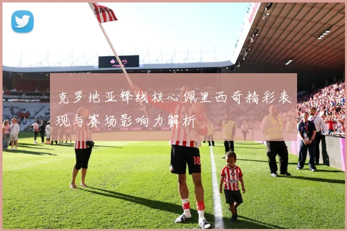 克罗地亚锋线核心佩里西奇精彩表现与赛场影响力解析