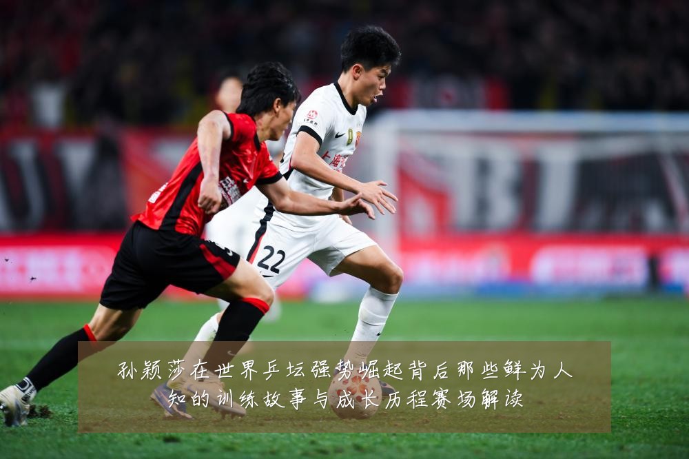 孙颖莎在世界乒坛强势崛起背后那些鲜为人知的训练故事与成长历程赛场解读