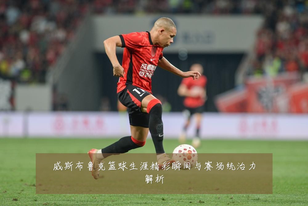 威斯布鲁克篮球生涯精彩瞬间与赛场统治力解析